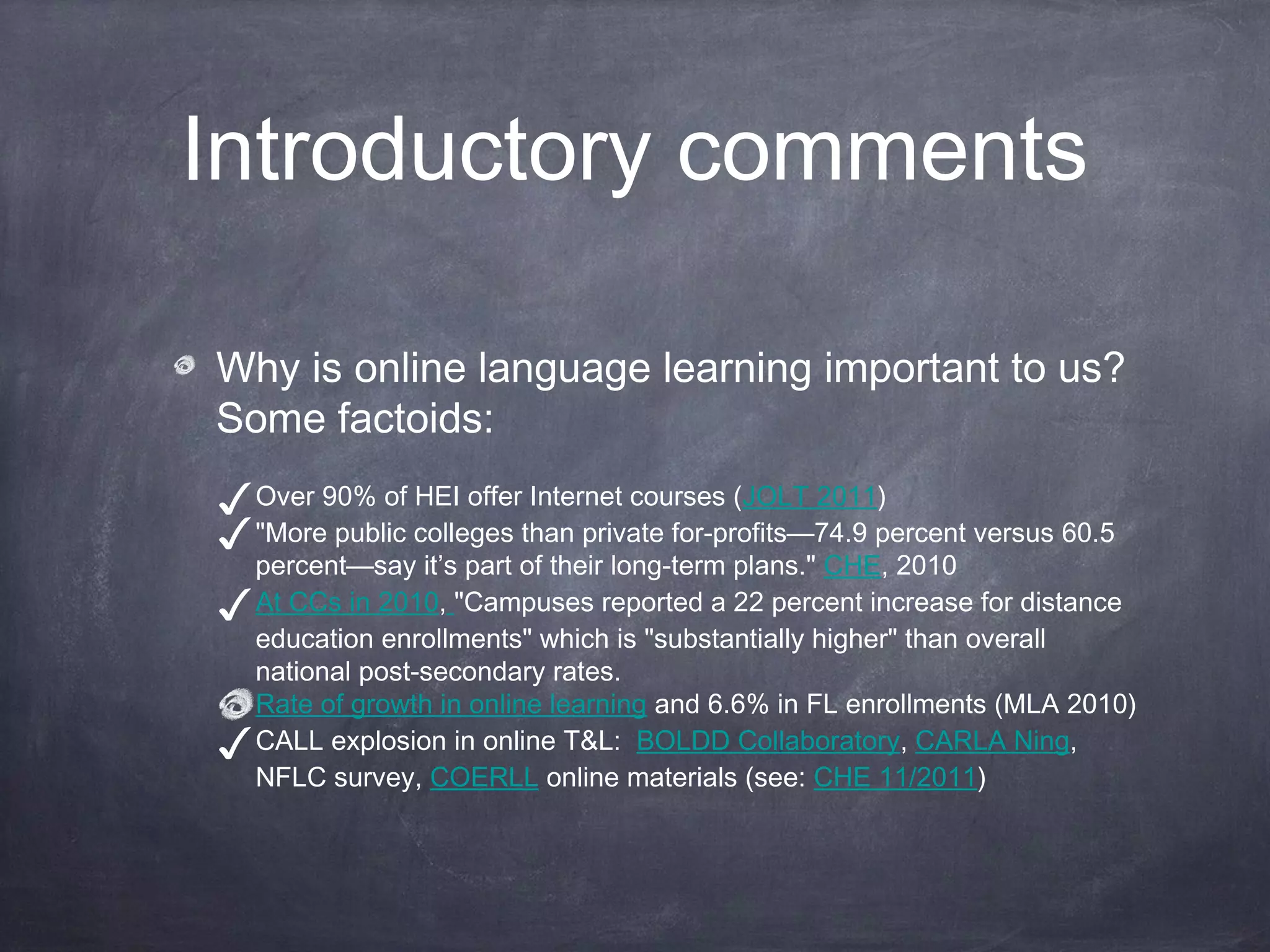 Introductory comments

Why is online language learning important to us?
Some factoids:
✓ Over 90% of HEI offer Internet courses (JOLT 2011)
✓ "More public colleges than private for-profits—74.9 percent versus 60.5
    percent—say it’s part of their long-term plans." CHE, 2010
✓   At CCs in 2010, "Campuses reported a 22 percent increase for distance
    education enrollments" which is "substantially higher" than overall
    national post-secondary rates.
    Rate of growth in online learning and 6.6% in FL enrollments (MLA 2010)
✓   CALL explosion in online T&L: BOLDD Collaboratory, CARLA Ning,
    NFLC survey, COERLL online materials (see: CHE 11/2011)
 