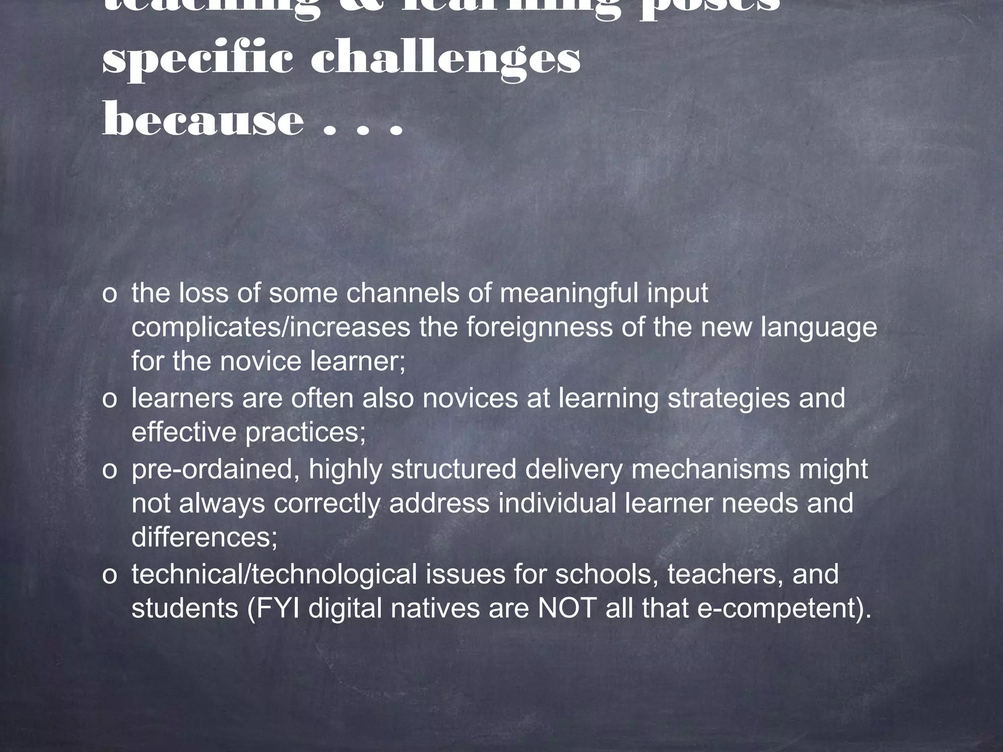 teaching & learning poses
specific challenges
because . . .


o the loss of some channels of meaningful input
  complicates/increases the foreignness of the new language
  for the novice learner;
o learners are often also novices at learning strategies and
  effective practices;
o pre-ordained, highly structured delivery mechanisms might
  not always correctly address individual learner needs and
  differences;
o technical/technological issues for schools, teachers, and
  students (FYI digital natives are NOT all that e-competent).
 