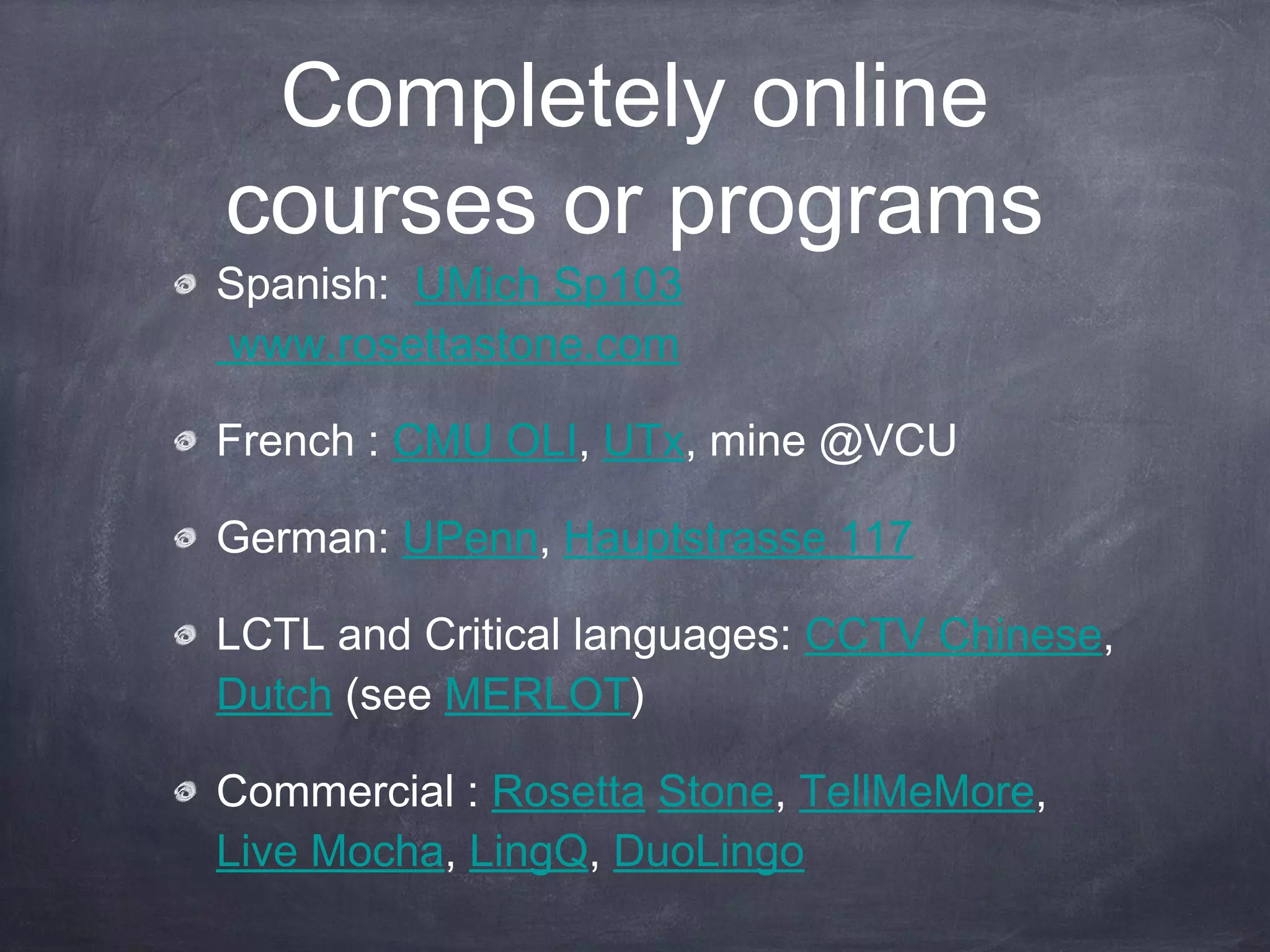 Completely online
courses or programs
Spanish: UMich Sp103
www.rosettastone.com

French : CMU OLI, UTx, mine @VCU

German: UPenn, Hauptstrasse 117

LCTL and Critical languages: CCTV Chinese,
Dutch (see MERLOT)

Commercial : Rosetta Stone, TellMeMore,
Live Mocha, LingQ, DuoLingo
 