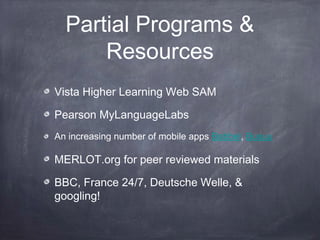Partial Programs &
      Resources
Vista Higher Learning Web SAM

Pearson MyLanguageLabs
An increasing number of mobile apps Babbel, Busuu

MERLOT.org for peer reviewed materials

BBC, France 24/7, Deutsche Welle, &
googling!
 