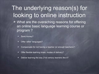The underlying reason(s) for
looking to online instruction
 What are the overaching reasons for offering
 an online basic language learning course or
 program ?
   Save money?

   Offer ‘other’ languages?

   Compensate for not having a teacher (or enough teachers)?

   Offer flexible learning times, modes of delivery?

   Deliver learning the way 21st century learners like it?
 