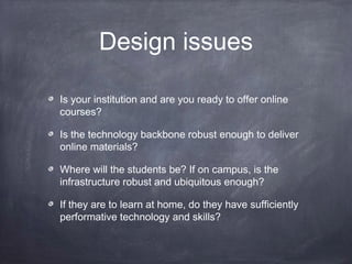 Design issues

Is your institution and are you ready to offer online
courses?

Is the technology backbone robust enough to deliver
online materials?

Where will the students be? If on campus, is the
infrastructure robust and ubiquitous enough?

If they are to learn at home, do they have sufficiently
performative technology and skills?
 