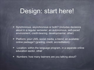 Design: start here!

Synchronous, asynchronous or both? (includes decisions
about in a regular semester; an autonomous, self-paced
environment; credit-bearing; developmental; other)

Platform: your LMS, social media, a blend, an available
online package? (grading, credit, accreditation)

 Location: within the language program, in a separate online
education sector, other

Numbers: how many learners are you talking about?
 