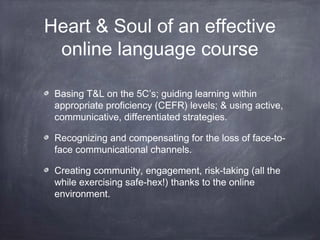 Heart & Soul of an effective
 online language course

 Basing T&L on the 5C’s; guiding learning within
 appropriate proficiency (CEFR) levels; & using active,
 communicative, differentiated strategies.

 Recognizing and compensating for the loss of face-to-
 face communicational channels.

 Creating community, engagement, risk-taking (all the
 while exercising safe-hex!) thanks to the online
 environment.
 