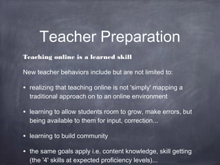 Teacher Preparation
Teaching online is a learned skill

New teacher behaviors include but are not limited to:

• realizing that teaching online is not 'simply' mapping a
  traditional approach on to an online environment

• learning to allow students room to grow, make errors, but
  being available to them for input, correction...

• learning to build community
• the same goals apply i.e. content knowledge, skill getting
  (the '4' skills at expected proficiency levels)...
 