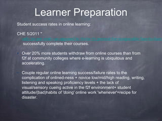 Learner Preparation
Student success rates in online learning:

CHE 5/2011 "
  only 50 per cent—as opposed to 70-to-75 percent for comparable face-to-face
   successfully complete their courses.

• Over 20% more students withdraw from online courses than from
  f2f at community colleges where e-learning is ubiquitous and
  accelerating.

• Couple regular online learning success/failure rates to the
  complication of onlined-ness + novice low/mid/high reading, writing,
  listening and speaking proficiency levels + the lack of
  visual/sensory cueing active in the f2f environment+ student
  attitude/(bad)habits of 'doing' online work 'whenever'=recipe for
  disaster.
 