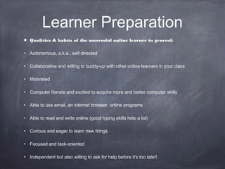 Learner Preparation
•   Qualities & habits of the successful online learner in general:

• Autonomous, a.k.a., self-directed

• Collaborative and willing to buddy-up with other online learners in your class

• Motivated

• Computer literate and excited to acquire more and better computer skills

• Able to use email, an internet browser, online programs

• Able to read and write online (good typing skills help a lot)

• Curious and eager to learn new things

• Focused and task-oriented

• Independent but also willing to ask for help before it's too late!!
 