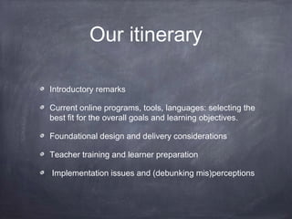 Our itinerary

Introductory remarks

Current online programs, tools, languages: selecting the
best fit for the overall goals and learning objectives.

Foundational design and delivery considerations

Teacher training and learner preparation

Implementation issues and (debunking mis)perceptions
 