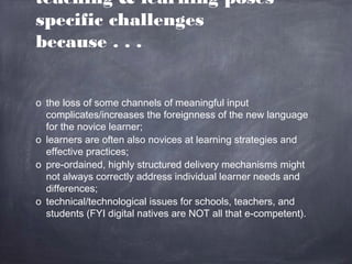 teaching & learning poses
specific challenges
because . . .


o the loss of some channels of meaningful input
  complicates/increases the foreignness of the new language
  for the novice learner;
o learners are often also novices at learning strategies and
  effective practices;
o pre-ordained, highly structured delivery mechanisms might
  not always correctly address individual learner needs and
  differences;
o technical/technological issues for schools, teachers, and
  students (FYI digital natives are NOT all that e-competent).
 