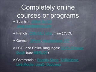 Completely online
courses or programs
Spanish: UMich Sp103
www.rosettastone.com

French : CMU OLI, UTx, mine @VCU

German: UPenn, Hauptstrasse 117

LCTL and Critical languages: CCTV Chinese,
Dutch (see MERLOT)

Commercial : Rosetta Stone, TellMeMore,
Live Mocha, LingQ, DuoLingo
 