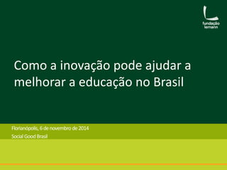 Como a inovação pode ajudar a 
melhorar a educação no Brasil 
Florianópolis, 6de novembro de 2014 
Social Good Brasil 
 