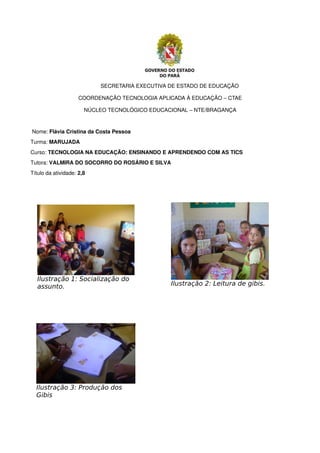 SECRETARIA EXECUTIVA DE ESTADO DE EDUCAÇÃO
COORDENAÇÃO TECNOLOGIA APLICADA À EDUCAÇÃO – CTAE
NÚCLEO TECNOLÓGICO EDUCACIONAL – NTE/BRAGANÇA
 Nome: Flávia Cristina da Costa Pessoa
Turma: MARUJADA
Curso: TECNOLOGIA NA EDUCAÇÃO: ENSINANDO E APRENDENDO COM AS TICS
Tutora: VALMIRA DO SOCORRO DO ROSÁRIO E SILVA
Título da atividade: 2,8
Ilustração 1: Socialização do
assunto. Ilustração 2: Leitura de gibis.
Ilustração 3: Produção dos
Gibis
 