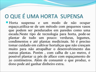 O QUE É UMA HORTA SUPENSA
Horta    suspensa e um modo de não ocupar
 espaço,utiliza-se de um método com pequenos vasos
 que podem ser pendurados em paredes como uma
 escada.Neste tipo de tecnologia para horta, pode-se
 plantar de tudo um pouco: verduras, legumes,
 condimentos e até plantas medicinais. Só é preciso
 tomar cuidado em cultivar hortaliças que não cresçam
 muito para não atrapalhar o desenvolvimento das
 outras plantas. Porém , com calha de 1,20 metro, é
 possível plantar 12 pés de alface com espaçamento de
 20 centímetros. Além de consumir o que produz, o
 dono pode até ganhar dinheiro extra.
 