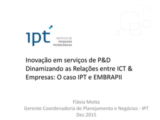 Inovação em serviços de P&D
Dinamizando as Relações entre ICT &
Empresas: O caso IPT e EMBRAPII
Flávia Motta
Gerente Coordenadoria de Planejamento e Negócios - IPT
Dez.2015
 