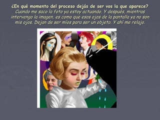 ¿En qué momento del proceso dejás de ser vos la que aparece?¿En qué momento del proceso dejás de ser vos la que aparece?
Cuando me saco la foto ya estoy actuando. Y después, mientrasCuando me saco la foto ya estoy actuando. Y después, mientras
intervengo la imagen, es como que esos ojos de la pantalla ya no sonintervengo la imagen, es como que esos ojos de la pantalla ya no son
mis ojos. Dejan de ser míos para ser un objeto. Y ahí me relajo.mis ojos. Dejan de ser míos para ser un objeto. Y ahí me relajo.
 