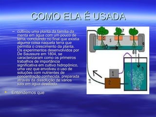 COMO ELA É USADA
    – cultivou uma planta da família da
      menta em água com um pouco de
      terra, concluindo no final que existia
      alguma coisa naquela terra que
      permitia o crescimento da planta.
      Os experimentos desenvolvidos por
      De Saussure em 1804, se
      caracterizaram como os primeiros
      trabalhos de importância
      significativa em cultivo hidropônico,
      uma vez que envolveu o uso de
      soluções com nutrientes de
      concentração conhecida, preparada
      através da dissolução de vários
      sais em água destilada.

   Entendemos que
 