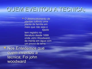 QUEM EVENTOU A TECNICA;
         O desenvolvimento de
          plantas cultivou uma
          planta da família em
          meio que não seja o
                          bjsolo
          tem registro na
          literatura desde 1699
          onde John Woodward,
          da menta em água com
          um pouco de terra.
 Nos Entedemos que
  quem inventou a
  tecnica; Foi john
  woodward
 