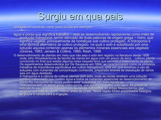 Surgiu em qua pais
apoiadas em substrato inerte (areia lavada por exemplo).
    A
água e ponia que significa trabalho − está se desenvolvendo rapidamente como meio de
   produção hidroponia, termo derivado de duas palavras de origem grega − hidro, que
   significa vegetal, principalmente de hortaliças sob cultivo protegido. A hidroponia é
   uma técnica alternativa de cultivo protegido, na qual o solo é substituído por uma
   solução aquosa contendo apenas os elementos minerais essenciais aos vegetais
   (Graves, 1983; Jensen & Collins, 1985; Resh, 1996
O desenvolvimento de plantas em meio que não seja o solo tem registro na literatura desde 1699
     onde John Woodwarduma da família da menta em água com um pouco de terra, , cultivou planta
     concluindo no final que existia alguma coisa naquela terra que permitia o crescimento da planta.
     Os experimentos desenvolvidos por De Saussure em 1804, se caracterizaram como os primeiros
     trabalhos de importância significativa em cultivo hidropônico, uma vez que envolveu o uso de
     soluções com nutrientes de concentração conhecida, preparada através da dissolução de vários
     sais em água destilada.
     A hidroponia é a ciência de cultivar plantas sem solo, onde as raízes recebem uma solução
     nutritiva balanceada que contém água e todos os nutrientes essenciais ao desenvolvimento da
     planta.Na hidroponia as raízes podem estar suspensas em meio liquido ou
      Hidroponia vem do termo grego hidro ponos, que significa trabalho com água. As primeiras
     notícias do uso desta técnica vêm dos Sumérios, habitantes da antiga Mesopotâmia, que
     surgiram por volta do quinto milênio antes de Cristo. Nesta região foram encontrados vestígios
     de poços e canais para a irrigação.
‘’’’
 