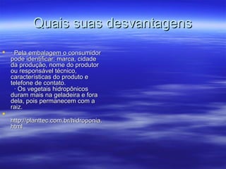 Quais suas desvantagens
 · Pela embalagem o consumidor
  pode identificar: marca, cidade
  da produção, nome do produtor
  ou responsável técnico,
  características do produto e
  telefone de contato.
    · Os vegetais hidropônicos
  duram mais na geladeira e fora
  dela, pois permanecem com a
  raiz.

  http://planttec.com.br/hidroponia.
  html
 