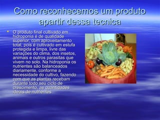 Como reconhecemos um produto
        apartir dessa tecnica
 O produto final cultivado em
  hidroponia é de qualidade
  superior, com aproveitamento
  total, pois é cultivado em estufa
  protegida e limpa, livre das
  variações do clima, dos insetos,
  animais e outros parasitas que
  vivem no solo. Na hidroponia os
  nutrientes são balanceados
  diariamente, conforme a
  necessidade do cultivo, fazendo
  com que as plantas recebam
  durante todo seu ciclo de
  crescimento, as quantidades
  ideais de nutrientes
 