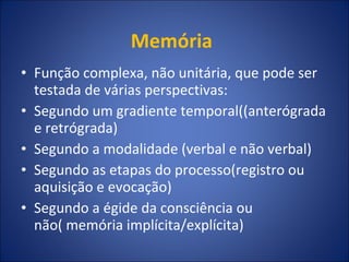 Memória  Função complexa, não unitária, que pode ser testada de várias perspectivas:  Segundo um gradiente temporal((anterógrada e retrógrada) Segundo a modalidade (verbal e não verbal) Segundo as etapas do processo(registro ou aquisição e evocação) Segundo a égide da consciência ou não( memória implícita/explícita) 