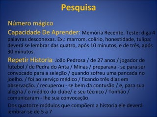 Pesquisa Número mágico Capacidade De Aprender:  Memória Recente. Teste: diga 4 palavras desconexas. Ex.: marrom, colírio, honestidade, tulipa: deverá se lembrar das quatro, após 10 minutos, e de três, após 30 minutos. Repetir Historia :  João Pedrosa / de 27 anos / jogador de futebol / de Pedra do Anta / Minas / preparava - se para ser convocado para a seleção / quando sofreu uma pancada no joelho. / foi ao serviço médico / ficando três dias em observação. / recuperou - se bem da contusão / e, para sua alegria / o médico do clube/ e seu técnico / Tonhão / comunicaram - lhe sua convocação Dos quatorze módulos que compõem a historia ele deverá lembrar-se de 5 a 7 