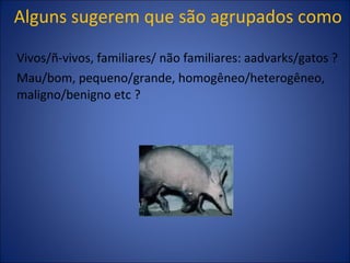 Alguns sugerem que são agrupados como Vivos/ñ-vivos, familiares/ não familiares: aadvarks/gatos ? Mau/bom, pequeno/grande, homogêneo/heterogêneo, maligno/benigno etc ? 