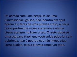 De aorcdo com uma peqsiusa de uma uinrvesriddae ignlsea, não ipomtra em qaul odrem as Lteras de uma plravaa etãso, a úncia csioa iprotmatne é que a piremria e útmlia Lteras etejasm no lgaur crteo. O rseto pdoe ser uma bçguana ttaol, que vcoê anida pdoe ler sem pobrlmea. Itso é poqrue nós não lmeos cdaa Ltera isladoa, mas a plravaa cmoo um tdoo. 