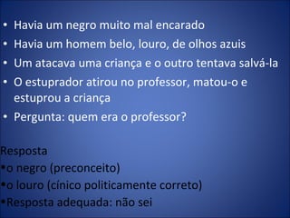 Havia um negro muito mal encarado Havia um homem belo, louro, de olhos azuis Um atacava uma criança e o outro tentava salvá-la O estuprador atirou no professor, matou-o e estuprou a criança Pergunta: quem era o professor? Resposta o negro (preconceito) o louro (cínico politicamente correto)  Resposta adequada: não sei 
