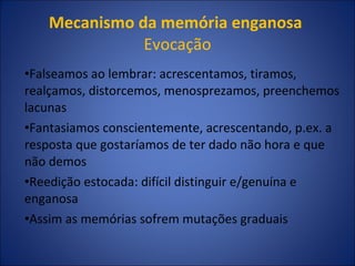 Mecanismo da memória enganosa   Evocação Falseamos ao lembrar: acrescentamos, tiramos, realçamos, distorcemos, menosprezamos, preenchemos lacunas Fantasiamos conscientemente, acrescentando, p.ex. a resposta que gostaríamos de ter dado não hora e que não demos Reedição estocada: difícil distinguir e/genuína e enganosa Assim as memórias sofrem mutações graduais 