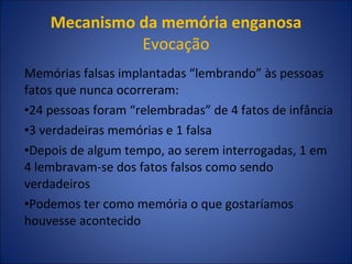 Mecanismo da memória enganosa  Evocação Memórias falsas implantadas “lembrando” às pessoas fatos que nunca ocorreram: 24 pessoas foram “relembradas” de 4 fatos de infância 3 verdadeiras memórias e 1 falsa Depois de algum tempo, ao serem interrogadas, 1 em 4 lembravam-se dos fatos falsos como sendo verdadeiros Podemos ter como memória o que gostaríamos houvesse acontecido 