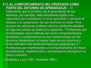 9.7)- EL COMPORTAMIENTO DEL PROFESOR COMO PARTE DEL ENTORNO DE APRENDIZAJE:  El tratamiento que el profesor da al aprendizaje de los alumnos, por ejemplo, está claramente ligado a su capacidad para establecer un tono apropiado y ganarse el respeto y la cooperación de sus alumnos en clase. Para evaluar las relaciones profesor-alumno conforme estudios en algunos países se observó lo siguiente: * Profesores que manifestaban mayor liderato así como comportamientos amistosos y comprensivos en sus interacciones con los alumnos, fomentaban un mayor logro de sus alumnos y unas actitudes más positivas hacia sus asignaturas; y * Profesores que manifestaban un comportamiento de mayor incertidumbre, insatisfacción y amonestación produjeron un efecto contrario ( Wubbels y Levy 1991; Wubbels 1993 ). 