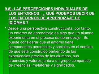 9.8)- LAS PERCEPCIONES INDIVIDUALES DE LOS ENTORNOS:  ¿ QUÉ PODEMOS DECIR DE LOS ENTORNOS DE APRENDIZAJE DE IDIOMAS ? * Desde una perspectiva constructivista, por tanto, un entorno de aprendizaje es algo que un alumno experimenta en el proceso de aprendizaje . Se puede considerar que el entorno tiene componentes personales y sociales en el sentido de que está construido partiendo de las experiencias previas de los alumnos, sus creencias y valores junto a un grupo compartido de creencias, metáforas y significados. 