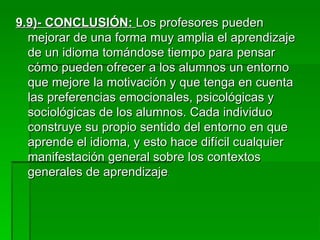 9.9)- CONCLUSIÓN:   Los profesores pueden mejorar de una forma muy amplia el aprendizaje de un idioma tomándose tiempo para pensar cómo pueden ofrecer a los alumnos un entorno que mejore la motivación y que tenga en cuenta las preferencias emocionales, psicológicas y sociológicas de los alumnos. Cada individuo construye su propio sentido del entorno en que aprende el idioma, y esto hace difícil cualquier manifestación general sobre los contextos generales de aprendizaje . 