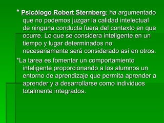 *   Psicólogo Robert Sternberg :  ha argumentado que no podemos juzgar la calidad intelectual de ninguna conducta fuera del contexto en que ocurre. Lo que se considera inteligente en un tiempo y lugar determinados no necesariamente será considerado así en otros. *La tarea es fomentar un comportamiento inteligente proporcionando a los alumnos un  entorno de aprendizaje que permita aprender a aprender y a desarrollarse como individuos totalmente integrados. 