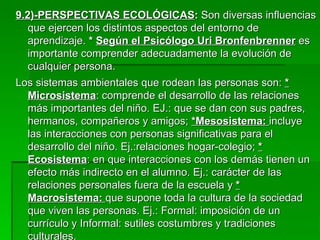 9.2)-PERSPECTIVAS ECOLÓGICAS :  Son diversas influencias que ejercen los distintos aspectos del entorno de aprendizaje.  *  Según el Psicólogo Uri Bronfenbrenner  es importante comprender adecuadamente la evolución de cualquier persona.  Los sistemas ambientales que rodean las personas son:  * Microsistema : comprende el desarrollo de las relaciones más importantes del niño. EJ.: que se dan con sus padres, hermanos, compañeros y amigos;  *Mesosistema:  incluye las interacciones con personas significativas para el desarrollo del niño. Ej.:relaciones hogar-colegio;  * Ecosistema : en que interacciones con los demás tienen un efecto más indirecto en el alumno. Ej.: carácter de las relaciones personales fuera de la escuela y  * Macrosistema:  que supone toda la cultura de la sociedad que viven las personas. Ej.: Formal: imposición de un currículo y Informal: sutiles costumbres y tradiciones culturales. 