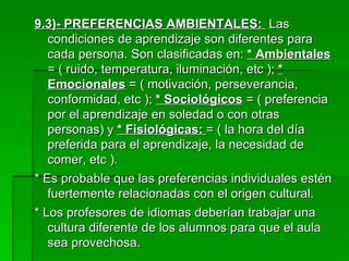 9.3)- PREFERENCIAS AMBIENTALES:  Las condiciones de aprendizaje son diferentes para cada persona. Son clasificadas en:  * Ambientales  = ( ruido, temperatura, iluminación, etc );  * Emocionales  = ( motivación, perseverancia, conformidad, etc );  * Sociológicos  = ( preferencia por el aprendizaje en soledad o con otras personas) y  * Fisiológicas:  = ( la hora del día preferida para el aprendizaje, la necesidad de comer, etc ). * Es probable que las preferencias individuales estén fuertemente relacionadas con el origen cultural. * Los profesores de idiomas deberían trabajar una cultura diferente de los alumnos para que el aula sea provechosa. 