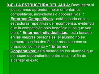 9.4)- LA ESTRUCTURA DEL AULA:  Demuestra si los alumnos aprenden mejor en entornos competitivos, individuales o cooperativos.  * Entornos Competitivos :  está basado en las estructuras repetitivas de recompensa, evidencia que la competición sólo beneficia a los que van bien;  * Entornos Individualistas:  está basado en las mejoras personales, el alumno no se compara con los demás, se preocupa con su propio conocimiento y  * Entornos Cooperativos:  está basado en los alumnos que se hacen dependientes entre sí con el fin de alcanzar el éxito. 