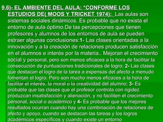 9.6)- EL AMBIENTE DEL AULA: *CONFORME LOS ESTUDIOS DE( MOOS Y TRICKET 1974):  Las aulas son sistemas sociales dinámicos. Es probable que no exista el entorno de aula óptimo.De las percepciones que tienen profesores y alumnos de los entornos de aula se pueden extraer algunas conclusiones: 1 - Las clases orientadas a la innovación y a la creación de relaciones producen satisfacción en el alumnos e interés por la materia.. Mejoran el crecimiento social y  personal, pero son menos eficaces a la hora de facilitar la consecución de puntuaciones tradicionales de logro;  2-  Las clases que destacan el logro de la tarea a expensas del afecto a menudo fomentan el logro. Pero son mucho menos eficaces a la hora de facilitar el interés, la moral o la creatividad del alumno;  3-  Es probable que las clases que el profesor controla con rigidez produzcan insatisfacción y alienación, y no faciliten el crecimiento personal, social o académico y  4-  Es probable que los mejores resultados ocurran cuando hay una combinación de relaciones de afecto y apoyo, cuando se destacan las tareas y los logros académicos específicos y cuando existe un entorno razonablemente claro, ordenado y bien estructurado. 