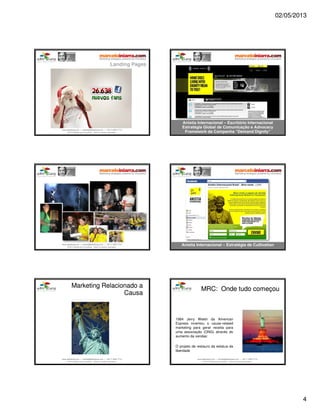 02/05/2013
4
www.aderelang.com — contato@aderelang.com — +55 11 3230 7710
© 2012 Ader&Lang Consultoria. Todos os direitos reservados.
www.aderelang.com — contato@aderelang.com — +55 11 3230 7710
© 2012 Ader&Lang Consultoria. Todos os direitos reservados.
www.aderelang.com — contato@aderelang.com — +55 11 3230 7710
© 2012 Ader&Lang Consultoria. Todos os direitos reservados.
www.aderelang.com — contato@aderelang.com — +55 11 3230 7710
© 2012 Ader&Lang Consultoria. Todos os direitos reservados.
www.aderelang.com — contato@aderelang.com — +55 11 3230 7710
© 2012 Ader&Lang Consultoria. Todos os direitos reservados.
MarketingMarketing RelacionadoRelacionado aa
CausaCausa
www.aderelang.com — contato@aderelang.com — +55 11 3230 7710
© 2012 Ader&Lang Consultoria. Todos os direitos reservados.
MRC:MRC: OndeOnde tudotudo começoucomeçou
1984 Jerry Welsh da American
Express inventou o cause-related
marketing para gerar receita para
uma associação (ONG) através do
aumento da vendas:
O projeto de restauro da estatua da
liberdade
 