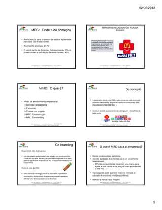 02/05/2013
5
www.aderelang.com — contato@aderelang.com — +55 11 3230 7710
© 2012 Ader&Lang Consultoria. Todos os direitos reservados.
• AmEx doou 1¢ para o restauro da estátua da liberdade
para cada uso de seu cartão.
• A campanha alcançou $1.7M
• O uso do cartão da American Express cresceu 28% no
primeiro mês e a solicitação de novos cartões, 45%.
MRC:MRC: OndeOnde tudotudo começoucomeçou
www.aderelang.com — contato@aderelang.com — +55 11 3230 7710
© 2012 Ader&Lang Consultoria. Todos os direitos reservados.
Marketing Relacionado a causa é
a atividade pela qual empresas e
organizações da sociedade civil
formam uma parceria para
comercializar uma imagem,
produto ou serviço com benefício
mutuo.
MARKETING RELACIONADO A CAUSA
Conceito
www.aderelang.com — contato@aderelang.com — +55 11 3230 7710
© 2012 Ader&Lang Consultoria. Todos os direitos reservados.
• Nívies de envolvimento empresarial:
– Anúncio / propaganda
– Patrocínio
– Custear um projeto
– MRC: Co-promoção
– MRC: Co-branding
MRC: OMRC: O queque é?é?
www.aderelang.com — contato@aderelang.com — +55 11 3230 7710
© 2012 Ader&Lang Consultoria. Todos os direitos reservados.
CoCo--promoçãopromoção
• A associação entre uma ONG e uma empresa para promover
produtos da empresa enquanto capta recursos para a ONG
(Foundation Center / Mc feliz ).
• Inclui um acordo que esclarece as obrigações e benefícios de
cada parte
www.aderelang.com — contato@aderelang.com — +55 11 3230 7710
© 2012 Ader&Lang Consultoria. Todos os direitos reservados.
CoCo--brandingbranding
Do ponto de vista da empresa:
• Um estratégico stakeholder, que integra um tema social ou
causa em um valor a marca e identidade organizacional para
ganhar significante impacto na RSC – responsabilidade social
corporativa
Ponto de vista da ONG:
• Uma parceria estratégica que se baseia na expertise da
associação e os recursos da empresa para efetivamente
afirmar uma preocupação social (Sorriso)
www.aderelang.com — contato@aderelang.com — +55 11 3230 7710
© 2012 Ader&Lang Consultoria. Todos os direitos reservados.
OO queque é MRCé MRC parapara asas empresasempresas??
• Manter colaboradores satisfeitos
• Atender a pressão dos clientes para ser socialmente
responsáveis.
– 80% dos consumidores trocariam uma marca para
ajudar a uma causa se os preços forem equivalentes
(Cone Inc).
• A propaganda pode aparecer mais no mercado já
saturado de anúncios (midia expontânea).
• Melhora a marca e sua imagem.
 