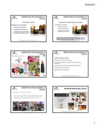 02/05/2013
7
www.aderelang.com — contato@aderelang.com — +55 11 3230 7710
© 2012 Ader&Lang Consultoria. Todos os direitos reservados.
Planejamento e preparação
— Busca de um parceiro
— Alinhamento de objetivos
— Conquista do envolvimento
e compromisso desse parceiro
alinhamento de valores
MARKETINGMARKETING RELACIONADO ARELACIONADO A
CAUSACAUSA
www.aderelang.com — contato@aderelang.com — +55 11 3230 7710
© 2012 Ader&Lang Consultoria. Todos os direitos reservados.
Planejamento e preparação
— Busca de um parceiro
— Alinhamento de objetivos
— Conquista do envolvimento e
compromisso desse parceiro
Etapas para a implementação da estratégia
Valores comuns, objetivos convergentes, benefício mútuo,
transparência e reconhecimento dos ativos de cada parceiro devem
orientar a negociação da parceria de MRC.
MARKETINGMARKETING RELACIONADO ARELACIONADO A
CAUSACAUSA
www.aderelang.com — contato@aderelang.com — +55 11 3230 7710
© 2012 Ader&Lang Consultoria. Todos os direitos reservados.
MARKETINGMARKETING RELACIONADO ARELACIONADO A
CAUSACAUSA
www.aderelang.com — contato@aderelang.com — +55 11 3230 7710
© 2012 Ader&Lang Consultoria. Todos os direitos reservados.
Administre ativamente a parceria
Estabeleça metas com prazo e monitore.
Crie um mapa do projeto / painel de controle e partilhe com seus
stakeholders.
Reporte qualquer problema imediatamente e com transparência.
Informe progressos, surpresas, etc…
Sempre realize uma avaliação final.
MARKETINGMARKETING RELACIONADO ARELACIONADO A
CAUSACAUSA
www.aderelang.com — contato@aderelang.com — +55 11 3230 7710
© 2012 Ader&Lang Consultoria. Todos os direitos reservados.
MARKETINGMARKETING RELACIONADO ARELACIONADO A
CAUSACAUSA
www.aderelang.com — contato@aderelang.com — +55 11 3230 7710
© 2012 Ader&Lang Consultoria. Todos os direitos reservados.
 