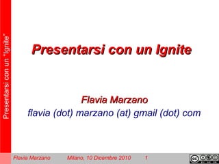 Presentarsiconun“Ignite”
Flavia Marzano Milano, 10 Dicembre 2010 1
Presentarsi con un IgnitePresentarsi con un Ignite
Flavia MarzanoFlavia Marzano
flavia (dot) marzano (at) gmail (dot) com
 
