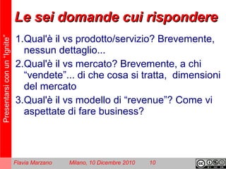 Presentarsiconun“Ignite”
Flavia Marzano Milano, 10 Dicembre 2010 10
Le sei domande cui rispondereLe sei domande cui rispondere
1.Qual'è il vs prodotto/servizio? Brevemente,
nessun dettaglio...
2.Qual'è il vs mercato? Brevemente, a chi
“vendete”... di che cosa si tratta, dimensioni
del mercato
3.Qual'è il vs modello di “revenue”? Come vi
aspettate di fare business?
 