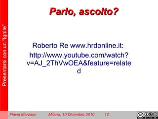 Presentarsiconun“Ignite”
Flavia Marzano Milano, 10 Dicembre 2010 12
Parlo, ascolto?Parlo, ascolto?
Roberto Re www.hrdonline.it:
http://www.youtube.com/watch?
v=AJ_2ThVwOEA&feature=relate
d
 