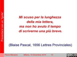 Presentarsiconun“Ignite”
Flavia Marzano Milano, 10 Dicembre 2010 13
Mi scuso per la lunghezza
della mia lettera,
ma non ho avuto il tempo
di scriverne una più breve.
(Blaise Pascal, 1656 Lettres Provinciales)
 