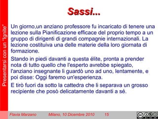 Presentarsiconun“Ignite”
Flavia Marzano Milano, 10 Dicembre 2010 15
Sassi...Sassi...
Un giorno,un anziano professore fu incaricato di tenere una
lezione sulla Pianificazione efficace del proprio tempo a un
gruppo di dirigenti di grandi compagnie internazionali. La
lezione costituiva una delle materie della loro giornata di
formazione.
Stando in piedi davanti a questa élite, pronta a prender
nota di tutto quello che l'esperto avrebbe spiegato,
l'anziano insegnante li guardò uno ad uno, lentamente, e
poi disse: Oggi faremo un'esperienza.
E tirò fuori da sotto la cattedra che li separava un grosso
recipiente che posò delicatamente davanti a sé.
 