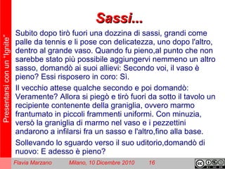 Presentarsiconun“Ignite”
Flavia Marzano Milano, 10 Dicembre 2010 16
Sassi...Sassi...
Subito dopo tirò fuori una dozzina di sassi, grandi come
palle da tennis e li pose con delicatezza, uno dopo l'altro,
dentro al grande vaso. Quando fu pieno,al punto che non
sarebbe stato più possibile aggiungervi nemmeno un altro
sasso, domandò ai suoi allievi: Secondo voi, il vaso è
pieno? Essi risposero in coro: Sì.
Il vecchio attese qualche secondo e poi domandò:
Veramente? Allora si piegò e tirò fuori da sotto il tavolo un
recipiente contenente della graniglia, ovvero marmo
frantumato in piccoli frammenti uniformi. Con minuzia,
versò la graniglia di marmo nel vaso e i pezzettini
andarono a infilarsi fra un sasso e l'altro,fino alla base.
Sollevando lo sguardo verso il suo uditorio,domandò di
nuovo: E adesso è pieno?
 