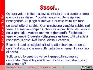 Presentarsiconun“Ignite”
Flavia Marzano Milano, 10 Dicembre 2010 17
Sassi...Sassi...
Questa volta i brillanti allievi cominciarono a comprendere
e uno di essi disse: Probabilmente no. Bene riprese
l'insegnante. Si piegò di nuovo, e questa volta tirò fuori
un sacchetto di sabbia. Con precisione,versò la sabbia nel
vaso. La sabbia riempì gli interstizi lasciati liberi dai sassi e
dalla graniglia. Ancora una volta,domandò: E adesso,il
vaso è pieno? E questa volta,senza esitare, tutti gli allievi
risposero in coro: No! Bene! disse il vecchio.
E come i suoi prestigiosi allievi si attendevano, prese la
caraffa d'acqua che era sulla cattedra e riempì il vaso fino
al bordo.
Sollevando lo sguardo verso il gruppo,l'insegnante
domandò: Qual è la grande verità che ci dimostra questo
esperimento?
 