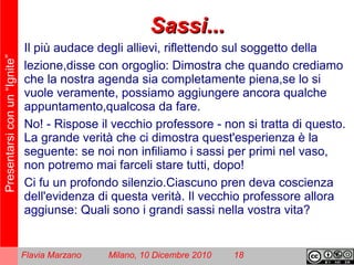 Presentarsiconun“Ignite”
Flavia Marzano Milano, 10 Dicembre 2010 18
Sassi...Sassi...
Il più audace degli allievi, riflettendo sul soggetto della
lezione,disse con orgoglio: Dimostra che quando crediamo
che la nostra agenda sia completamente piena,se lo si
vuole veramente, possiamo aggiungere ancora qualche
appuntamento,qualcosa da fare.
No! - Rispose il vecchio professore - non si tratta di questo.
La grande verità che ci dimostra quest'esperienza è la
seguente: se noi non infiliamo i sassi per primi nel vaso,
non potremo mai farceli stare tutti, dopo!
Ci fu un profondo silenzio.Ciascuno pren deva coscienza
dell'evidenza di questa verità. Il vecchio professore allora
aggiunse: Quali sono i grandi sassi nella vostra vita?
 